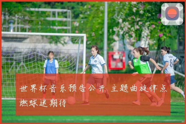 世界杯音乐预告公开 主题曲旋律点燃球迷期待