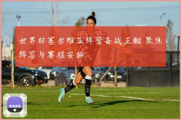 世界杯塞尔维亚阵营备战正酣 聚焦阵容与赛程安排