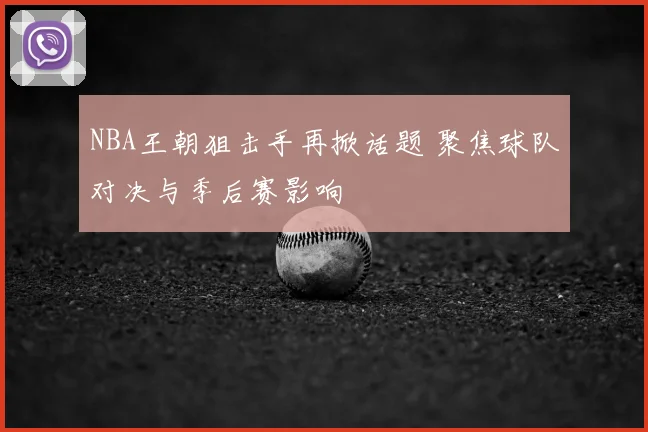 NBA王朝狙击手再掀话题 聚焦球队对决与季后赛影响