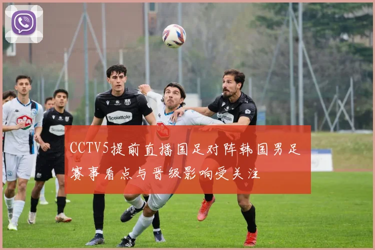 CCTV5提前直播国足对阵韩国男足 赛事看点与晋级影响受关注