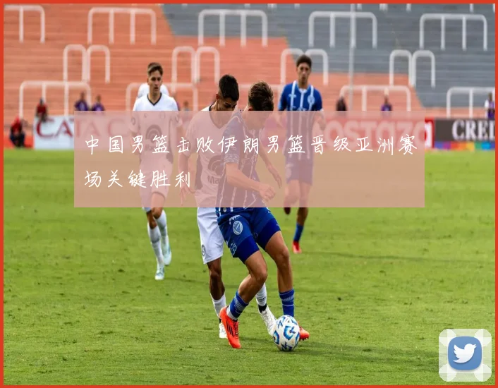 中国男篮击败伊朗男篮晋级亚洲赛场关键胜利