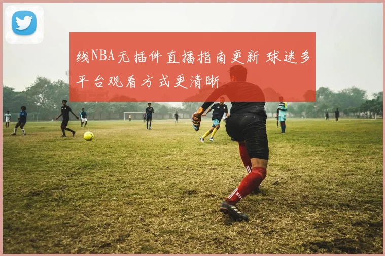 线NBA无插件直播指南更新 球迷多平台观看方式更清晰