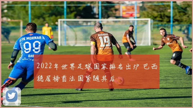 2022年世界足球国家排名出炉 巴西稳居榜首法国紧随其后