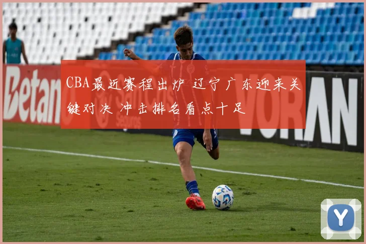 CBA最近赛程出炉 辽宁广东迎来关键对决 冲击排名看点十足