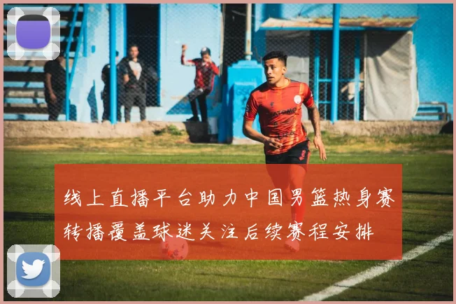 线上直播平台助力中国男篮热身赛转播覆盖球迷关注后续赛程安排