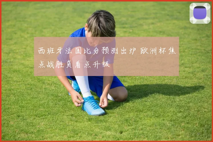 西班牙法国比分预测出炉 欧洲杯焦点战胜负看点升级