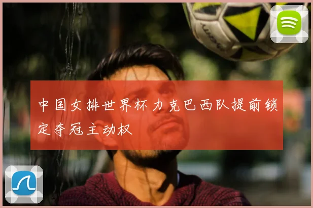 中国女排世界杯力克巴西队提前锁定夺冠主动权