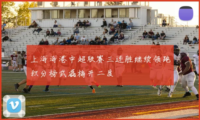 上海海港中超联赛三连胜继续领跑积分榜武磊梅开二度