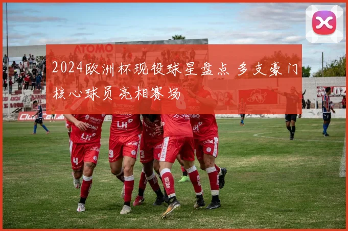 2024欧洲杯现役球星盘点 多支豪门核心球员亮相赛场