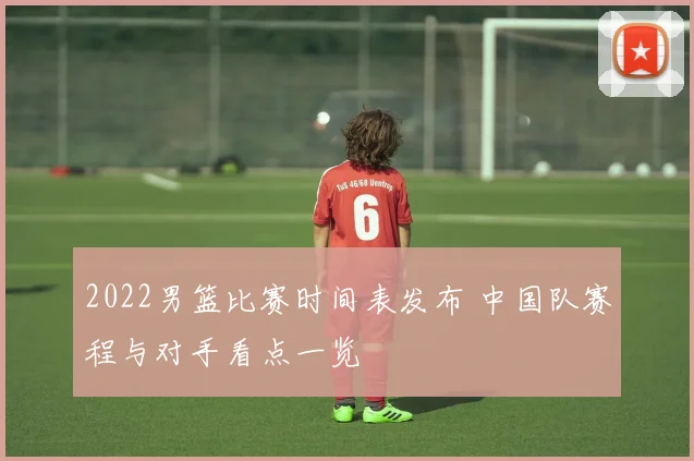 2022男篮比赛时间表发布 中国队赛程与对手看点一览